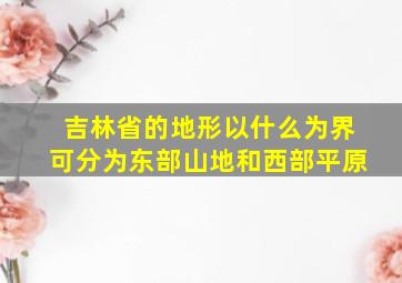 吉林省的地形以什么为界可分为东部山地和西部平原