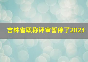 吉林省职称评审暂停了2023