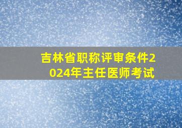 吉林省职称评审条件2024年主任医师考试