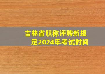 吉林省职称评聘新规定2024年考试时间