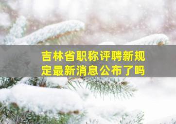 吉林省职称评聘新规定最新消息公布了吗