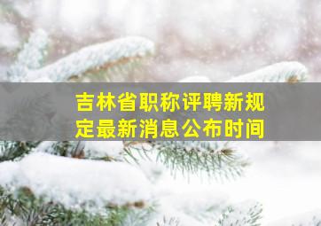 吉林省职称评聘新规定最新消息公布时间