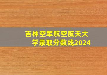 吉林空军航空航天大学录取分数线2024