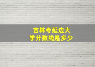 吉林考延边大学分数线是多少