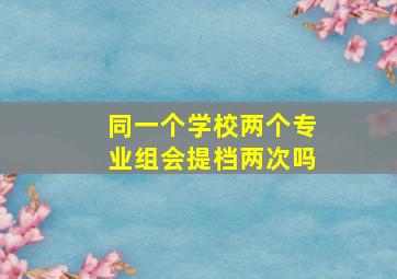 同一个学校两个专业组会提档两次吗