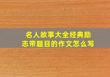 名人故事大全经典励志带题目的作文怎么写