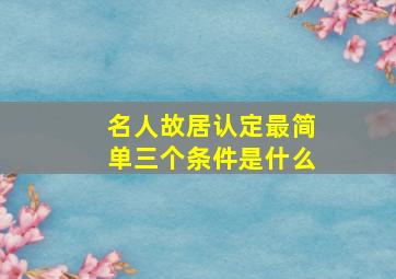 名人故居认定最简单三个条件是什么