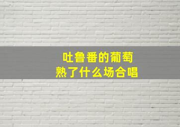 吐鲁番的葡萄熟了什么场合唱