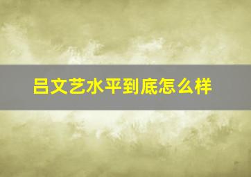 吕文艺水平到底怎么样