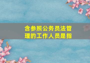 含参照公务员法管理的工作人员是指