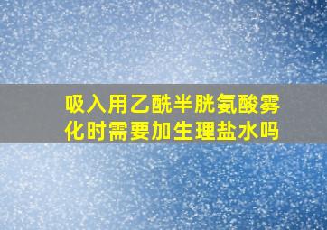 吸入用乙酰半胱氨酸雾化时需要加生理盐水吗