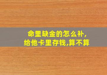 命里缺金的怎么补,给他卡里存钱,算不算