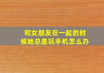 和女朋友在一起的时候她总是玩手机怎么办