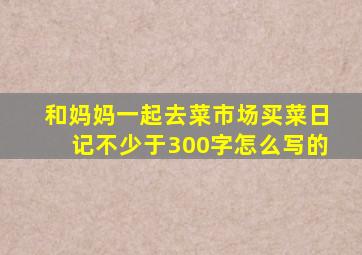 和妈妈一起去菜市场买菜日记不少于300字怎么写的