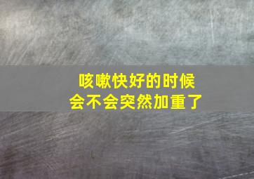 咳嗽快好的时候会不会突然加重了