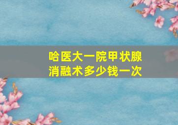 哈医大一院甲状腺消融术多少钱一次