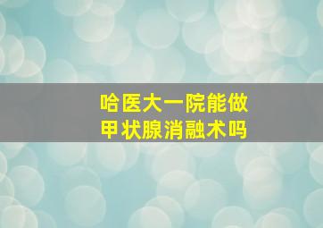 哈医大一院能做甲状腺消融术吗