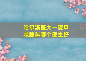 哈尔滨医大一院甲状腺科哪个医生好