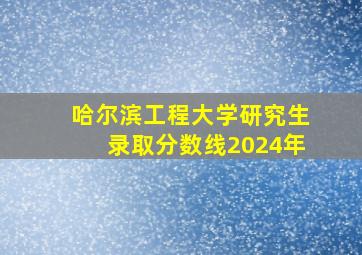 哈尔滨工程大学研究生录取分数线2024年