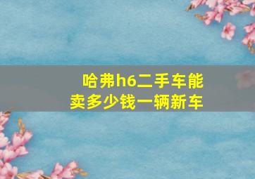 哈弗h6二手车能卖多少钱一辆新车