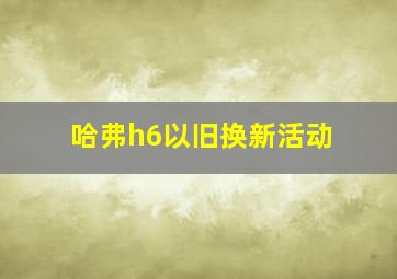 哈弗h6以旧换新活动