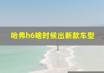 哈弗h6啥时候出新款车型