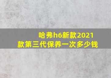 哈弗h6新款2021款第三代保养一次多少钱