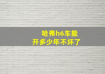 哈弗h6车能开多少年不坏了