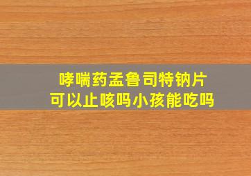 哮喘药孟鲁司特钠片可以止咳吗小孩能吃吗