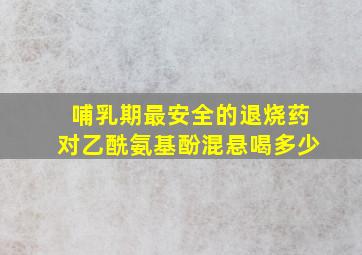 哺乳期最安全的退烧药对乙酰氨基酚混悬喝多少