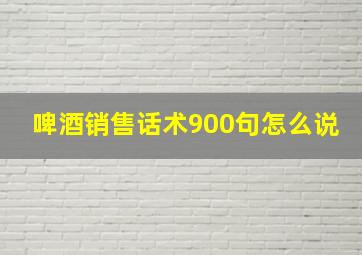 啤酒销售话术900句怎么说