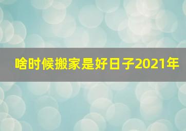 啥时候搬家是好日子2021年