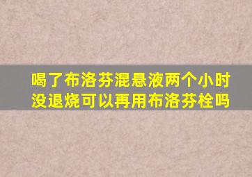 喝了布洛芬混悬液两个小时没退烧可以再用布洛芬栓吗