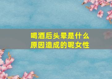 喝酒后头晕是什么原因造成的呢女性