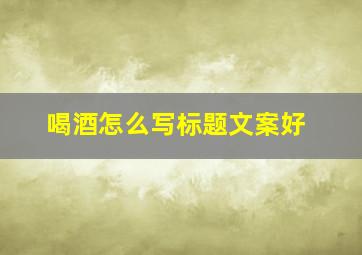 喝酒怎么写标题文案好