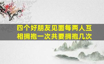 四个好朋友见面每两人互相拥抱一次共要拥抱几次