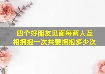 四个好朋友见面每两人互相拥抱一次共要拥抱多少次