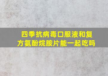 四季抗病毒口服液和复方氨酚烷胺片能一起吃吗