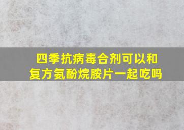 四季抗病毒合剂可以和复方氨酚烷胺片一起吃吗