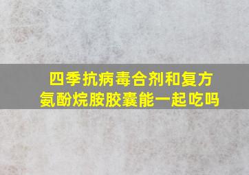 四季抗病毒合剂和复方氨酚烷胺胶囊能一起吃吗