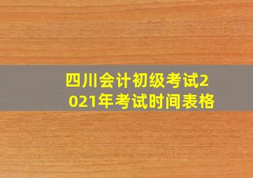 四川会计初级考试2021年考试时间表格