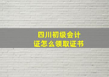 四川初级会计证怎么领取证书