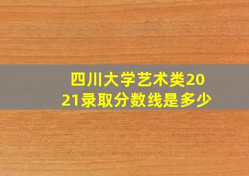 四川大学艺术类2021录取分数线是多少