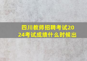 四川教师招聘考试2024考试成绩什么时候出