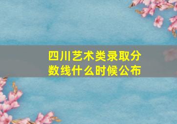 四川艺术类录取分数线什么时候公布