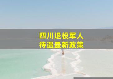 四川退役军人待遇最新政策