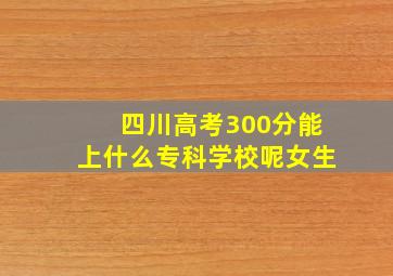 四川高考300分能上什么专科学校呢女生