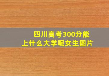 四川高考300分能上什么大学呢女生图片