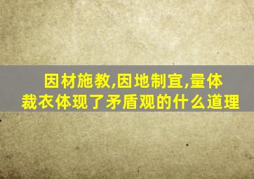 因材施教,因地制宜,量体裁衣体现了矛盾观的什么道理