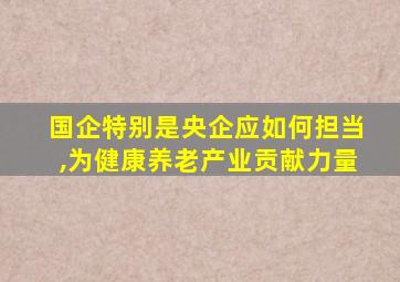 国企特别是央企应如何担当,为健康养老产业贡献力量